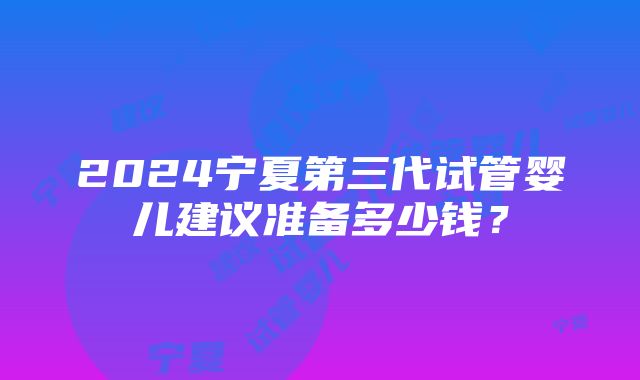 2024宁夏第三代试管婴儿建议准备多少钱？