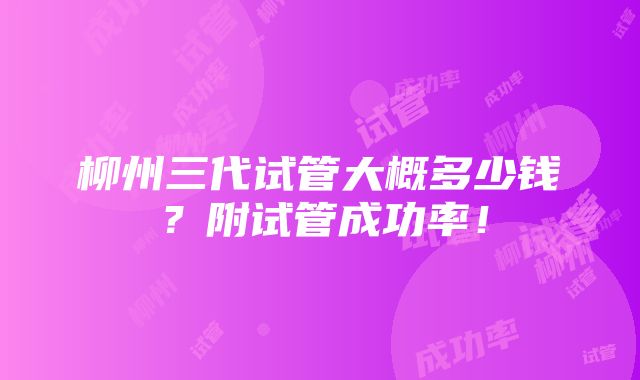 柳州三代试管大概多少钱？附试管成功率！