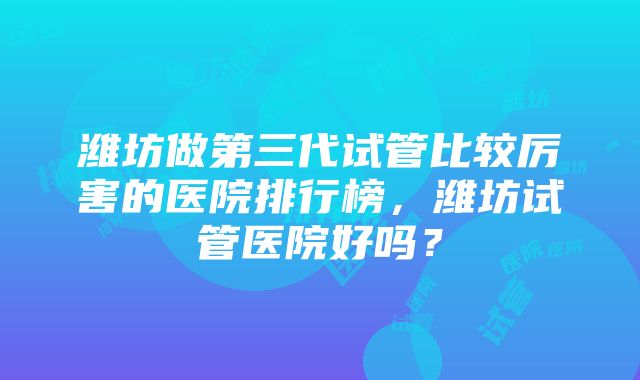 潍坊做第三代试管比较厉害的医院排行榜，潍坊试管医院好吗？