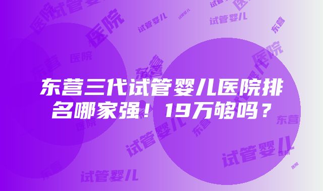 东营三代试管婴儿医院排名哪家强！19万够吗？