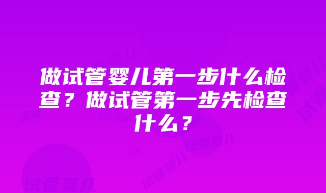 做试管婴儿第一步什么检查？做试管第一步先检查什么？