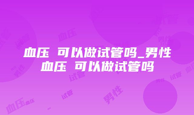 血压髙可以做试管吗_男性血压髙可以做试管吗