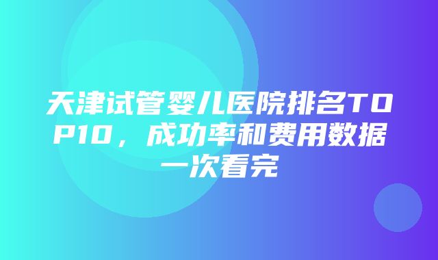 天津试管婴儿医院排名TOP10，成功率和费用数据一次看完