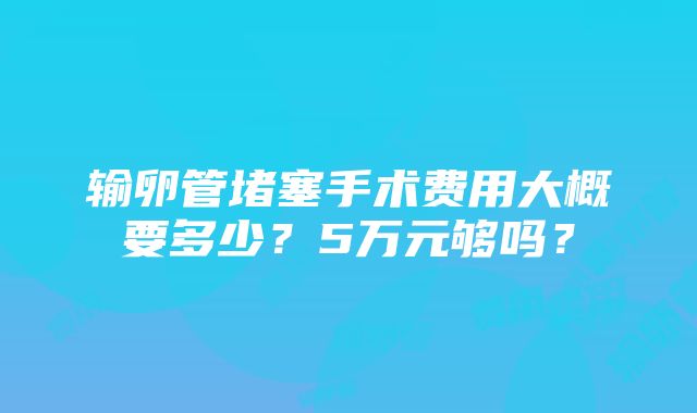 输卵管堵塞手术费用大概要多少？5万元够吗？