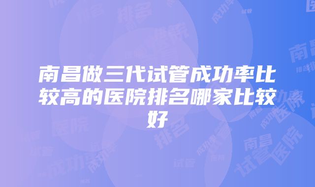 南昌做三代试管成功率比较高的医院排名哪家比较好