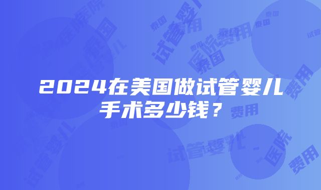 2024在美国做试管婴儿手术多少钱？