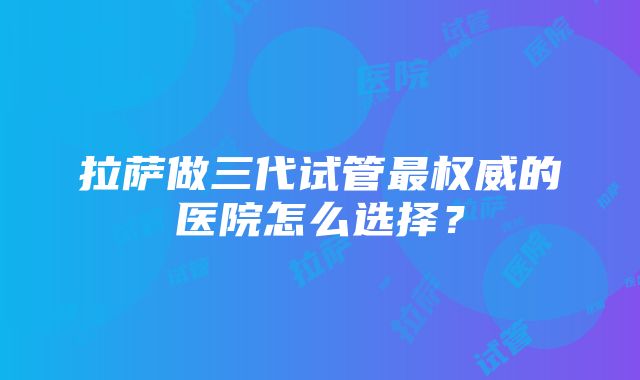 拉萨做三代试管最权威的医院怎么选择？