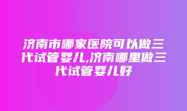 济南市哪家医院可以做三代试管婴儿,济南哪里做三代试管婴儿好