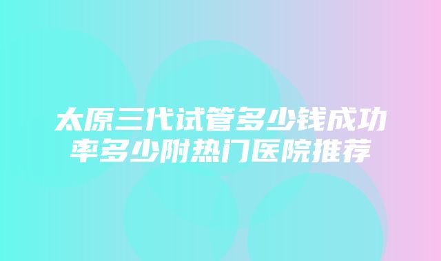 太原三代试管多少钱成功率多少附热门医院推荐