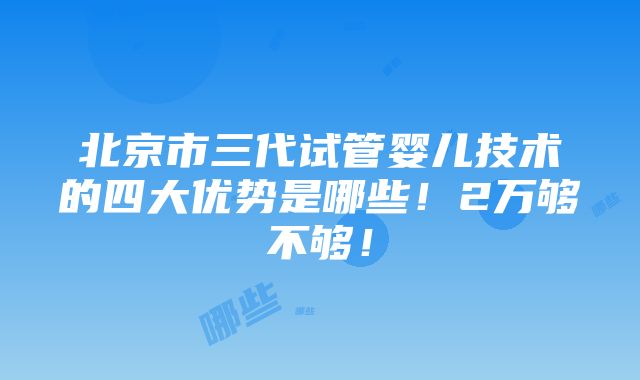 北京市三代试管婴儿技术的四大优势是哪些！2万够不够！