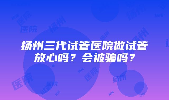 扬州三代试管医院做试管放心吗？会被骗吗？