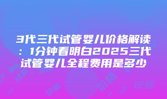 3代三代试管婴儿价格解读：1分钟看明白2025三代试管婴儿全程费用是多少