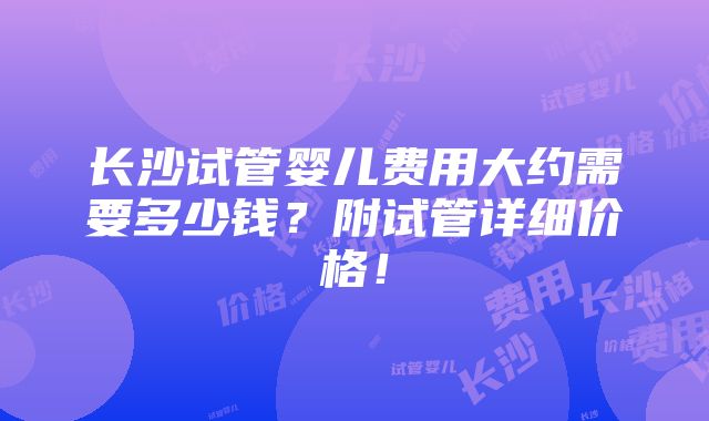 长沙试管婴儿费用大约需要多少钱？附试管详细价格！