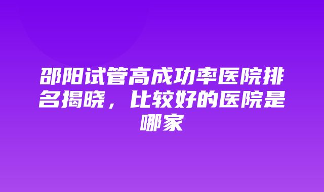 邵阳试管高成功率医院排名揭晓，比较好的医院是哪家