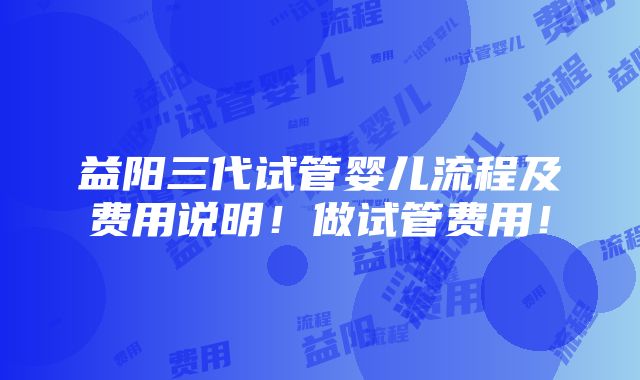 益阳三代试管婴儿流程及费用说明！做试管费用！