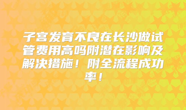 子宫发育不良在长沙做试管费用高吗附潜在影响及解决措施！附全流程成功率！