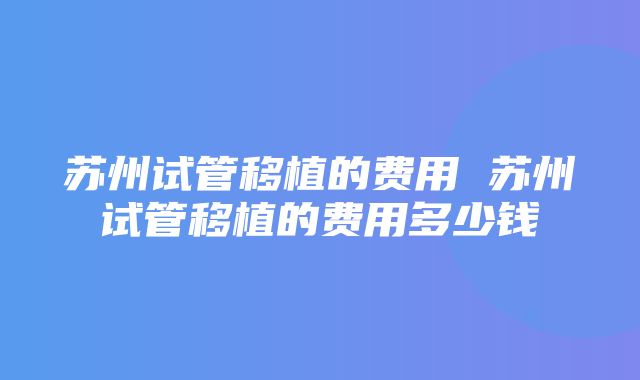 苏州试管移植的费用 苏州试管移植的费用多少钱