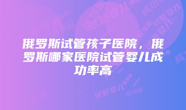 俄罗斯试管孩子医院，俄罗斯哪家医院试管婴儿成功率高