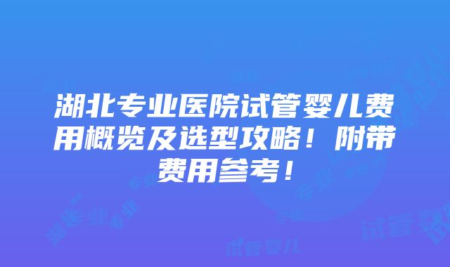 湖北专业医院试管婴儿费用概览及选型攻略！附带费用参考！