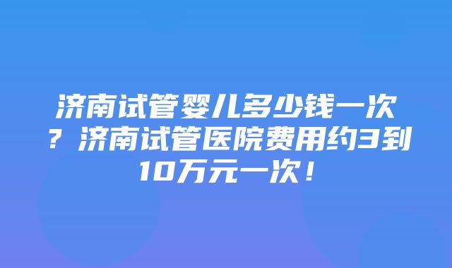 济南试管婴儿多少钱一次？济南试管医院费用约3到10万元一次！