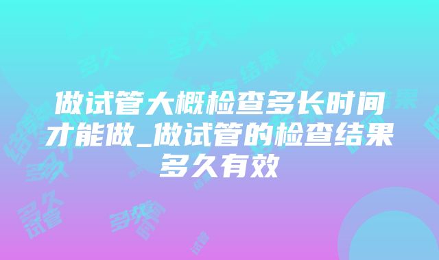 做试管大概检查多长时间才能做_做试管的检查结果多久有效