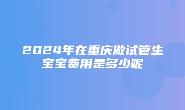 2024年在重庆做试管生宝宝费用是多少呢