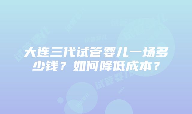 大连三代试管婴儿一场多少钱？如何降低成本？