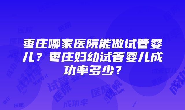 枣庄哪家医院能做试管婴儿？枣庄妇幼试管婴儿成功率多少？