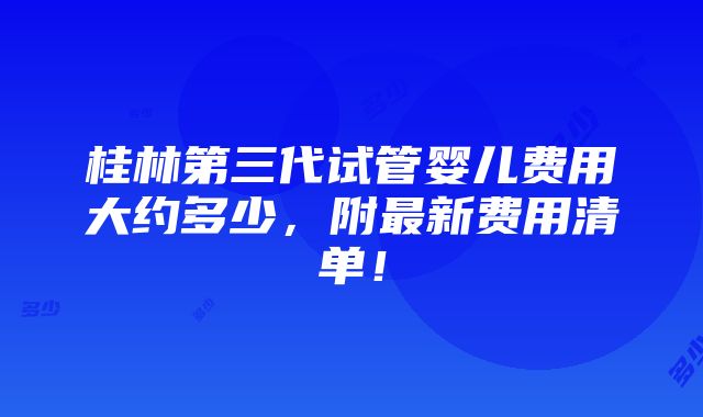 桂林第三代试管婴儿费用大约多少，附最新费用清单！