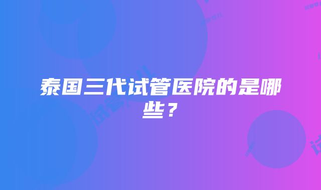 泰国三代试管医院的是哪些？