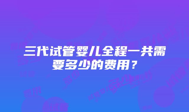 三代试管婴儿全程一共需要多少的费用？