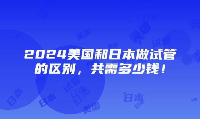 2024美国和日本做试管的区别，共需多少钱！