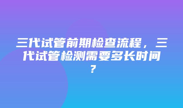 三代试管前期检查流程，三代试管检测需要多长时间？