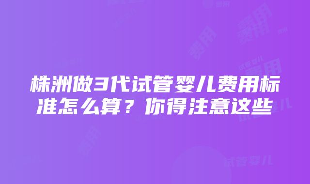 株洲做3代试管婴儿费用标准怎么算？你得注意这些