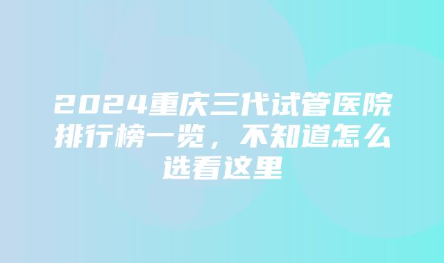 2024重庆三代试管医院排行榜一览，不知道怎么选看这里