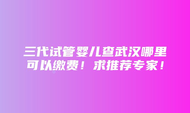 三代试管婴儿查武汉哪里可以缴费！求推荐专家！