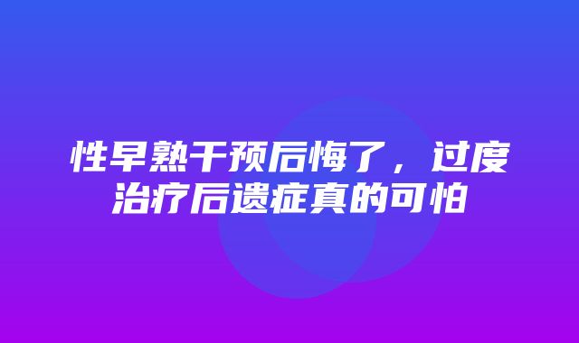 性早熟干预后悔了，过度治疗后遗症真的可怕