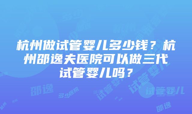 杭州做试管婴儿多少钱？杭州邵逸夫医院可以做三代试管婴儿吗？