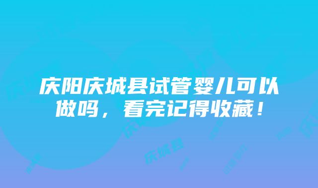 庆阳庆城县试管婴儿可以做吗，看完记得收藏！