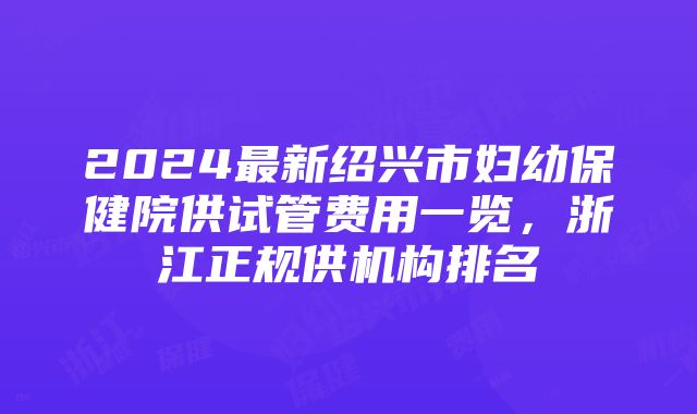 2024最新绍兴市妇幼保健院供试管费用一览，浙江正规供机构排名