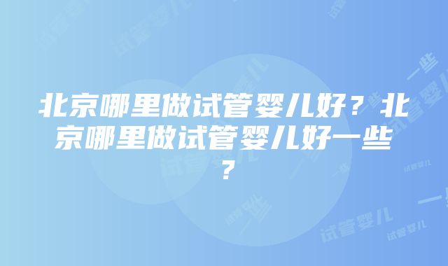 北京哪里做试管婴儿好？北京哪里做试管婴儿好一些？