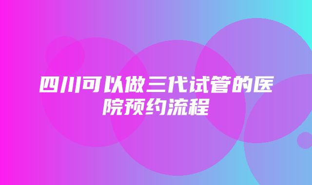 四川可以做三代试管的医院预约流程