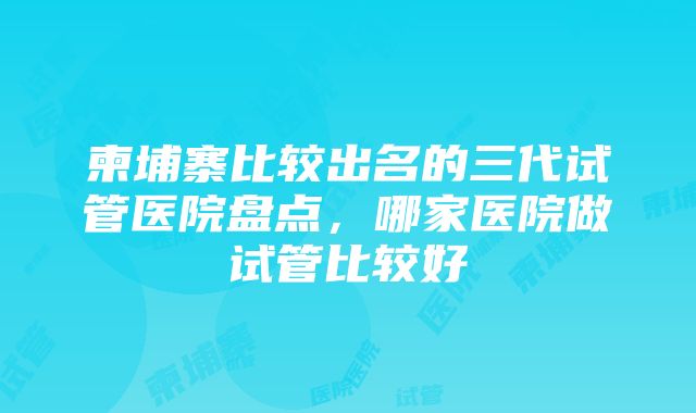 柬埔寨比较出名的三代试管医院盘点，哪家医院做试管比较好