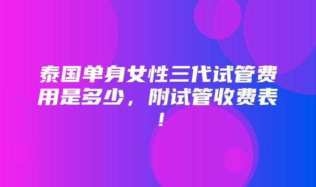 泰国单身女性三代试管费用是多少，附试管收费表！