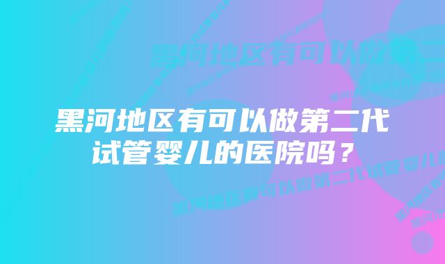 黑河地区有可以做第二代试管婴儿的医院吗？