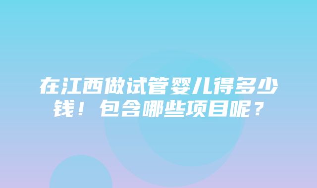 在江西做试管婴儿得多少钱！包含哪些项目呢？