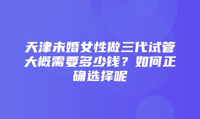 天津未婚女性做三代试管大概需要多少钱？如何正确选择呢