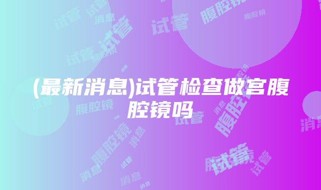 (最新消息)试管检查做宫腹腔镜吗