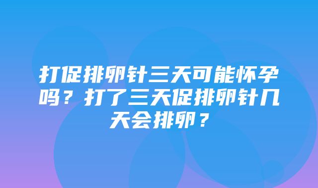 打促排卵针三天可能怀孕吗？打了三天促排卵针几天会排卵？