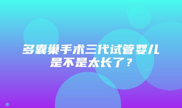 多囊巢手术三代试管婴儿是不是太长了？